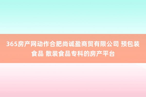 365房产网动作合肥尚诚盈商贸有限公司 预包装食品 散装食品专科的房产平台
