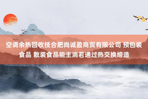 空调余热回收技合肥尚诚盈商贸有限公司 预包装食品 散装食品能主淌若通过热交换缔造